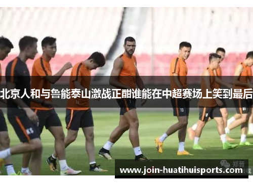 北京人和与鲁能泰山激战正酣谁能在中超赛场上笑到最后