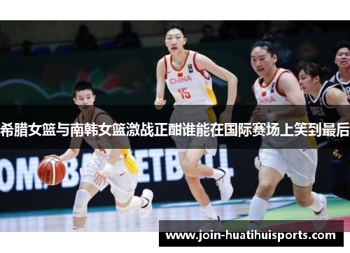 希腊女篮与南韩女篮激战正酣谁能在国际赛场上笑到最后